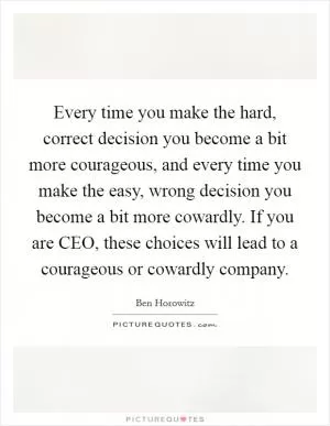 Every time you make the hard, correct decision you become a bit more courageous, and every time you make the easy, wrong decision you become a bit more cowardly. If you are CEO, these choices will lead to a courageous or cowardly company Picture Quote #1