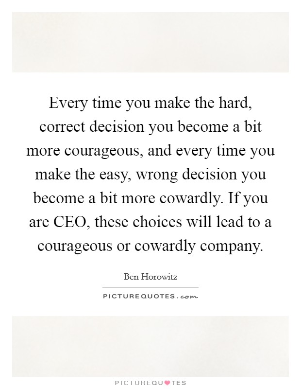 Every time you make the hard, correct decision you become a bit more courageous, and every time you make the easy, wrong decision you become a bit more cowardly. If you are CEO, these choices will lead to a courageous or cowardly company Picture Quote #1