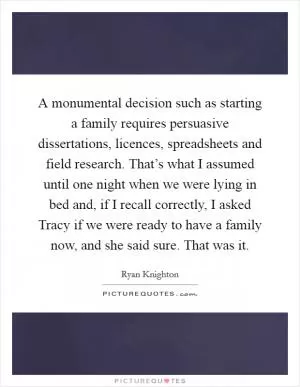 A monumental decision such as starting a family requires persuasive dissertations, licences, spreadsheets and field research. That’s what I assumed until one night when we were lying in bed and, if I recall correctly, I asked Tracy if we were ready to have a family now, and she said sure. That was it Picture Quote #1