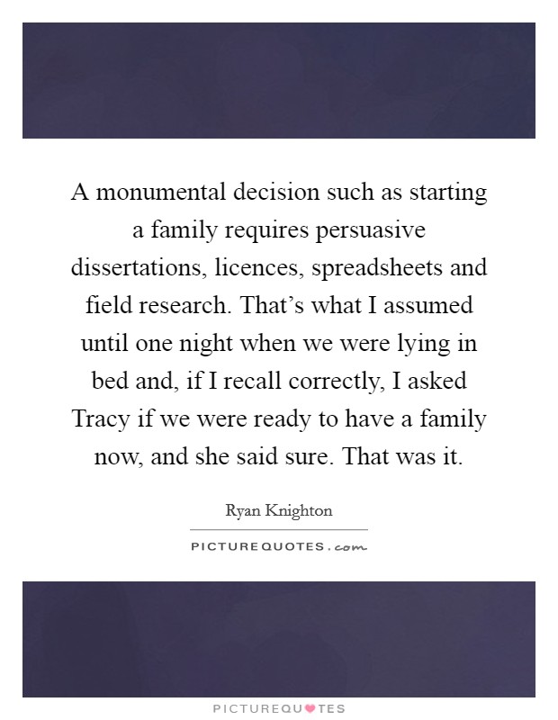 A monumental decision such as starting a family requires persuasive dissertations, licences, spreadsheets and field research. That's what I assumed until one night when we were lying in bed and, if I recall correctly, I asked Tracy if we were ready to have a family now, and she said sure. That was it Picture Quote #1