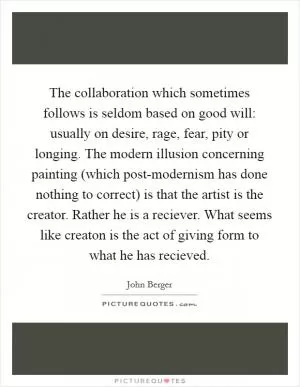 The collaboration which sometimes follows is seldom based on good will: usually on desire, rage, fear, pity or longing. The modern illusion concerning painting (which post-modernism has done nothing to correct) is that the artist is the creator. Rather he is a reciever. What seems like creaton is the act of giving form to what he has recieved Picture Quote #1