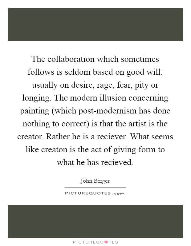 The collaboration which sometimes follows is seldom based on good will: usually on desire, rage, fear, pity or longing. The modern illusion concerning painting (which post-modernism has done nothing to correct) is that the artist is the creator. Rather he is a reciever. What seems like creaton is the act of giving form to what he has recieved Picture Quote #1
