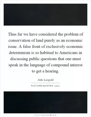 Thus far we have considered the problem of conservation of land purely as an economic issue. A false front of exclusively economic determinism is so habitual to Americans in discussing public questions that one must speak in the language of compound interest to get a hearing Picture Quote #1