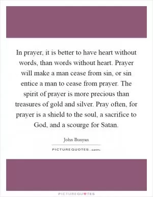 In prayer, it is better to have heart without words, than words without heart. Prayer will make a man cease from sin, or sin entice a man to cease from prayer. The spirit of prayer is more precious than treasures of gold and silver. Pray often, for prayer is a shield to the soul, a sacrifice to God, and a scourge for Satan Picture Quote #1