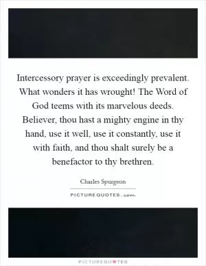 Intercessory prayer is exceedingly prevalent. What wonders it has wrought! The Word of God teems with its marvelous deeds. Believer, thou hast a mighty engine in thy hand, use it well, use it constantly, use it with faith, and thou shalt surely be a benefactor to thy brethren Picture Quote #1