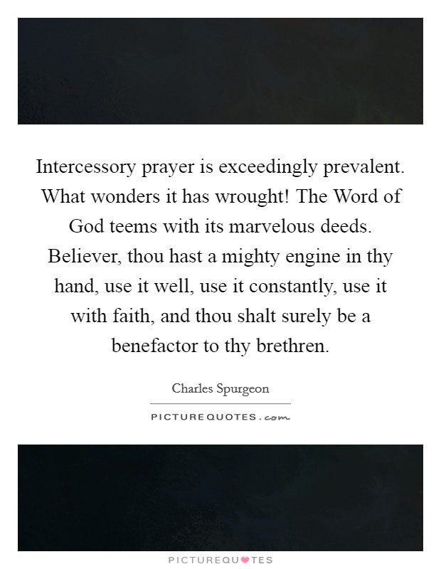 Intercessory prayer is exceedingly prevalent. What wonders it has wrought! The Word of God teems with its marvelous deeds. Believer, thou hast a mighty engine in thy hand, use it well, use it constantly, use it with faith, and thou shalt surely be a benefactor to thy brethren Picture Quote #1