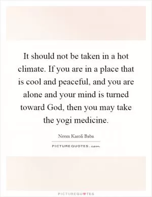It should not be taken in a hot climate. If you are in a place that is cool and peaceful, and you are alone and your mind is turned toward God, then you may take the yogi medicine Picture Quote #1