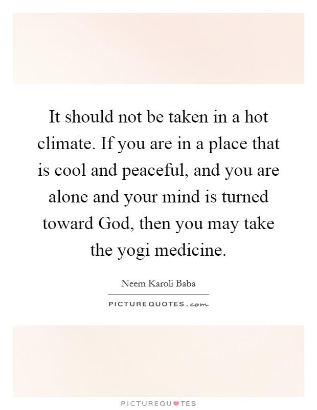 It should not be taken in a hot climate. If you are in a place that is cool and peaceful, and you are alone and your mind is turned toward God, then you may take the yogi medicine Picture Quote #1