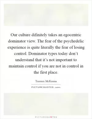 Our culture difinitely takes an egocentric dominator view. The fear of the psychedelic experience is quite literally the fear of losing control. Dominator types today don’t understand that it’s not important to maintain control if you are not in control in the first place Picture Quote #1