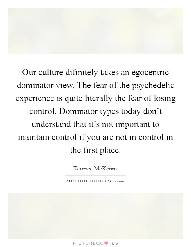 Our culture difinitely takes an egocentric dominator view. The fear of the psychedelic experience is quite literally the fear of losing control. Dominator types today don't understand that it's not important to maintain control if you are not in control in the first place Picture Quote #1