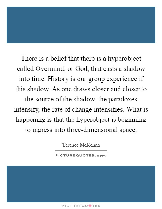 There is a belief that there is a hyperobject called Overmind, or God, that casts a shadow into time. History is our group experience if this shadow. As one draws closer and closer to the source of the shadow, the paradoxes intensify, the rate of change intensifies. What is happening is that the hyperobject is beginning to ingress into three-dimensional space Picture Quote #1