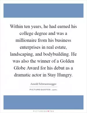 Within ten years, he had earned his college degree and was a millionaire from his business enterprises in real estate, landscaping, and bodybuilding. He was also the winner of a Golden Globe Award for his debut as a dramatic actor in Stay Hungry Picture Quote #1