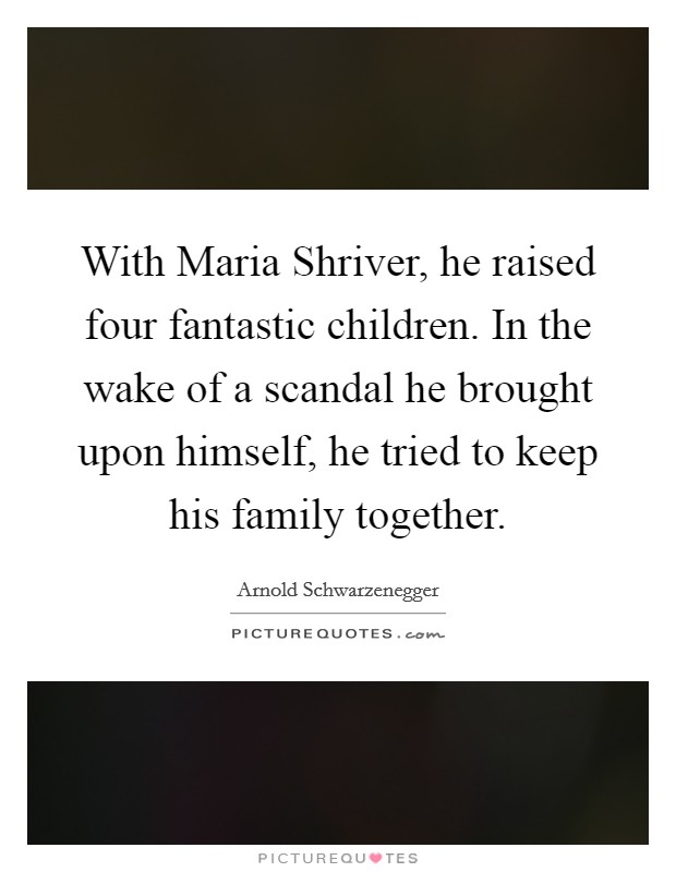 With Maria Shriver, he raised four fantastic children. In the wake of a scandal he brought upon himself, he tried to keep his family together Picture Quote #1