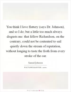 You think I love flattery (says Dr. Johnson), and so I do; but a little too much always disgusts me: that fellow Richardson, on the contrary, could not be contented to sail quietly down the stream of reputation, without longing to taste the froth from every stroke of the oar Picture Quote #1