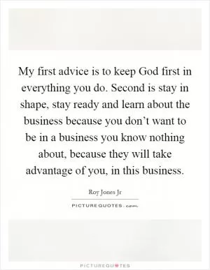 My first advice is to keep God first in everything you do. Second is stay in shape, stay ready and learn about the business because you don’t want to be in a business you know nothing about, because they will take advantage of you, in this business Picture Quote #1