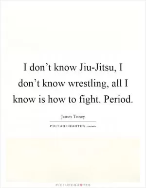 I don’t know Jiu-Jitsu, I don’t know wrestling, all I know is how to fight. Period Picture Quote #1