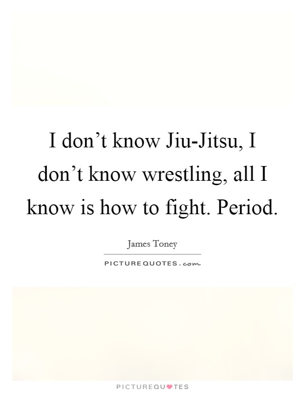 I don't know Jiu-Jitsu, I don't know wrestling, all I know is how to fight. Period Picture Quote #1
