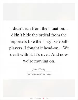 I didn’t run from the situation. I didn’t hide the ordeal from the reporters like the sissy baseball players. I fought it head-on... We dealt with it. It’s over. And now we’re moving on Picture Quote #1