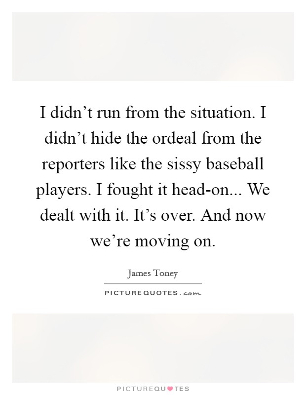 I didn't run from the situation. I didn't hide the ordeal from the reporters like the sissy baseball players. I fought it head-on... We dealt with it. It's over. And now we're moving on Picture Quote #1