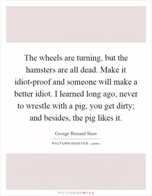 The wheels are turning, but the hamsters are all dead. Make it idiot-proof and someone will make a better idiot. I learned long ago, never to wrestle with a pig, you get dirty; and besides, the pig likes it Picture Quote #1