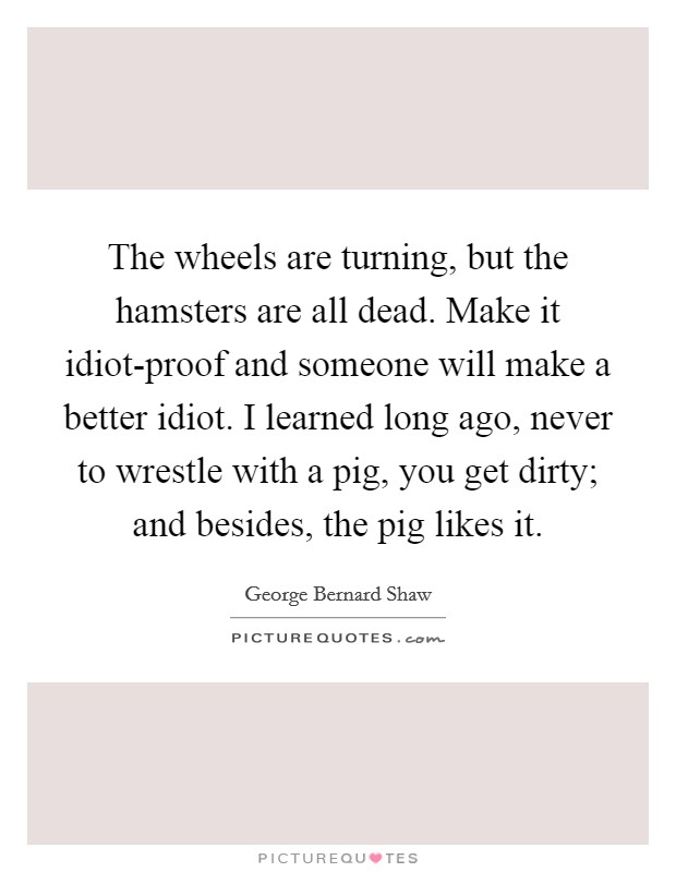 The wheels are turning, but the hamsters are all dead. Make it idiot-proof and someone will make a better idiot. I learned long ago, never to wrestle with a pig, you get dirty; and besides, the pig likes it Picture Quote #1