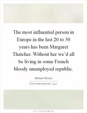 The most influential person in Europe in the last 20 to 30 years has been Margaret Thatcher. Without her we’d all be living in some French bloody unemployed republic Picture Quote #1