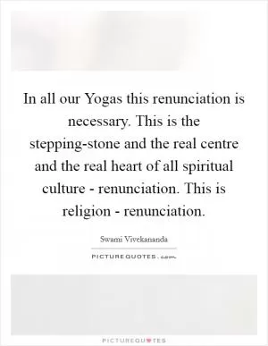In all our Yogas this renunciation is necessary. This is the stepping-stone and the real centre and the real heart of all spiritual culture - renunciation. This is religion - renunciation Picture Quote #1