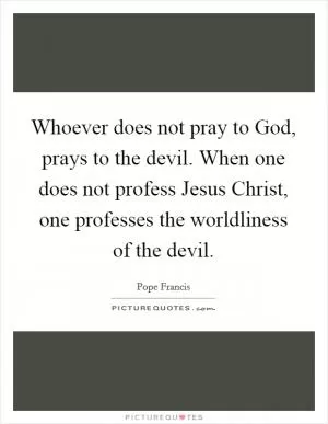 Whoever does not pray to God, prays to the devil. When one does not profess Jesus Christ, one professes the worldliness of the devil Picture Quote #1
