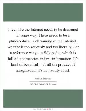 I feel like the Internet needs to be disarmed in some way. There needs to be a philosophical undermining of the Internet. We take it too seriously and too literally. For a reference we go to Wikipedia, which is full of inaccuracies and misinformation. It’s kind of beautiful - it’s all the product of imagination; it’s not reality at all Picture Quote #1