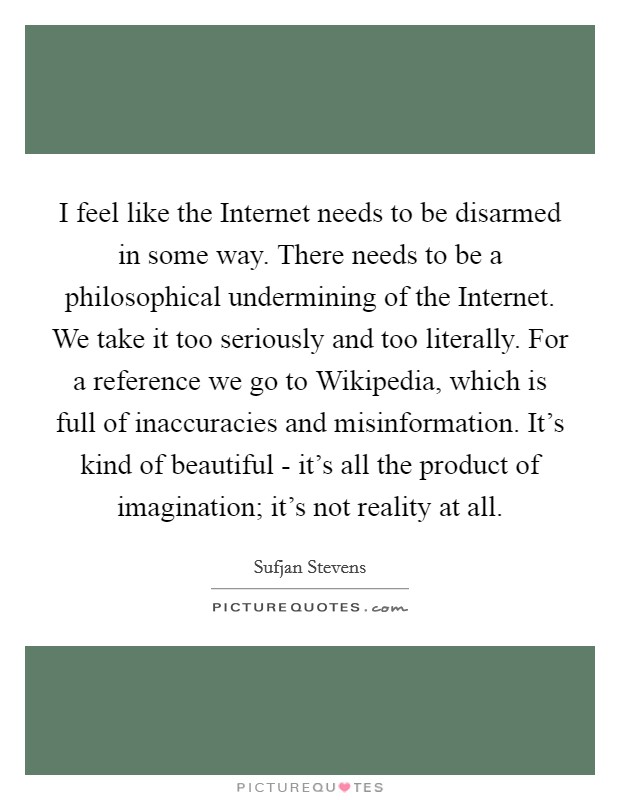 I feel like the Internet needs to be disarmed in some way. There needs to be a philosophical undermining of the Internet. We take it too seriously and too literally. For a reference we go to Wikipedia, which is full of inaccuracies and misinformation. It's kind of beautiful - it's all the product of imagination; it's not reality at all Picture Quote #1