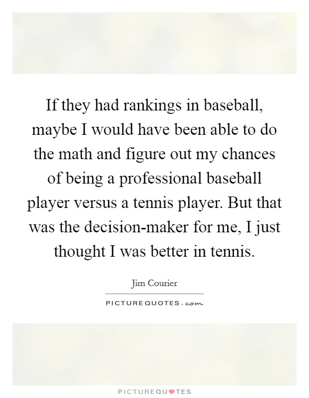 If they had rankings in baseball, maybe I would have been able to do the math and figure out my chances of being a professional baseball player versus a tennis player. But that was the decision-maker for me, I just thought I was better in tennis Picture Quote #1