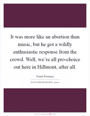 It was more like an abortion than music, but he got a wildly enthusiastic response from the crowd. Well, we’re all pro-choice out here in Hillmont, after all Picture Quote #1