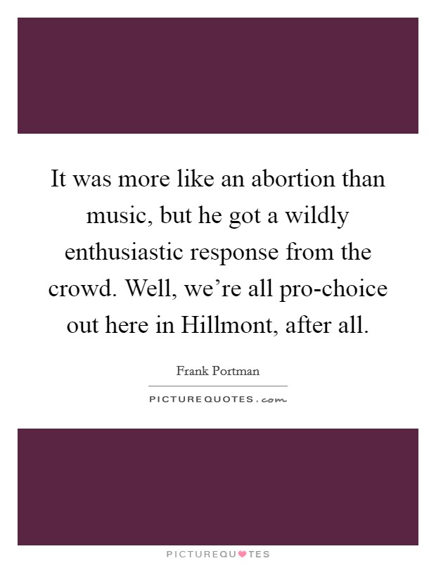 It was more like an abortion than music, but he got a wildly enthusiastic response from the crowd. Well, we're all pro-choice out here in Hillmont, after all Picture Quote #1