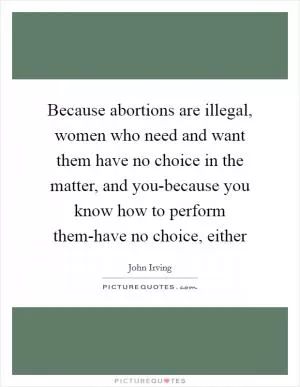 Because abortions are illegal, women who need and want them have no choice in the matter, and you-because you know how to perform them-have no choice, either Picture Quote #1