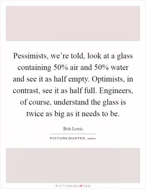 Pessimists, we’re told, look at a glass containing 50% air and 50% water and see it as half empty. Optimists, in contrast, see it as half full. Engineers, of course, understand the glass is twice as big as it needs to be Picture Quote #1