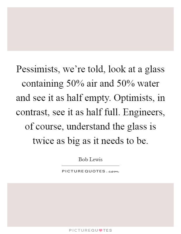 Pessimists, we're told, look at a glass containing 50% air and 50% water and see it as half empty. Optimists, in contrast, see it as half full. Engineers, of course, understand the glass is twice as big as it needs to be Picture Quote #1
