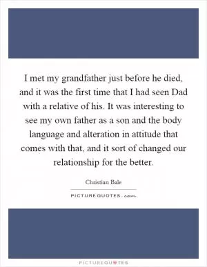 I met my grandfather just before he died, and it was the first time that I had seen Dad with a relative of his. It was interesting to see my own father as a son and the body language and alteration in attitude that comes with that, and it sort of changed our relationship for the better Picture Quote #1