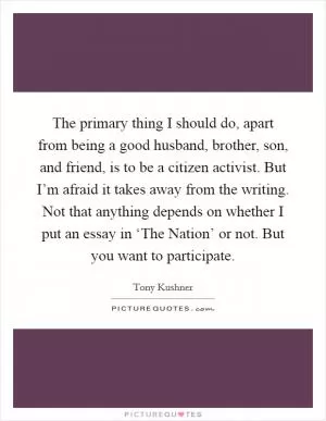 The primary thing I should do, apart from being a good husband, brother, son, and friend, is to be a citizen activist. But I’m afraid it takes away from the writing. Not that anything depends on whether I put an essay in ‘The Nation’ or not. But you want to participate Picture Quote #1