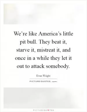 We’re like America’s little pit bull. They beat it, starve it, mistreat it, and once in a while they let it out to attack somebody Picture Quote #1