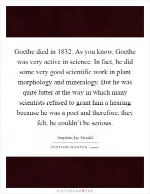Goethe died in 1832. As you know, Goethe was very active in science. In fact, he did some very good scientific work in plant morphology and mineralogy. But he was quite bitter at the way in which many scientists refused to grant him a hearing because he was a poet and therefore, they felt, he couldn’t be serious Picture Quote #1