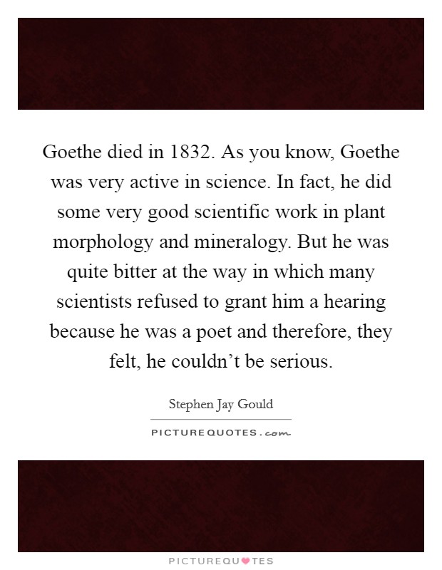 Goethe died in 1832. As you know, Goethe was very active in science. In fact, he did some very good scientific work in plant morphology and mineralogy. But he was quite bitter at the way in which many scientists refused to grant him a hearing because he was a poet and therefore, they felt, he couldn't be serious Picture Quote #1