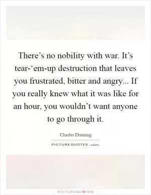 There’s no nobility with war. It’s tear-‘em-up destruction that leaves you frustrated, bitter and angry... If you really knew what it was like for an hour, you wouldn’t want anyone to go through it Picture Quote #1