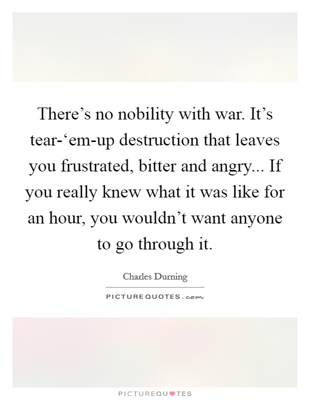 There's no nobility with war. It's tear-‘em-up destruction that leaves you frustrated, bitter and angry... If you really knew what it was like for an hour, you wouldn't want anyone to go through it Picture Quote #1