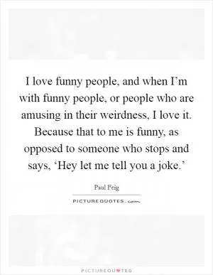 I love funny people, and when I’m with funny people, or people who are amusing in their weirdness, I love it. Because that to me is funny, as opposed to someone who stops and says, ‘Hey let me tell you a joke.’ Picture Quote #1