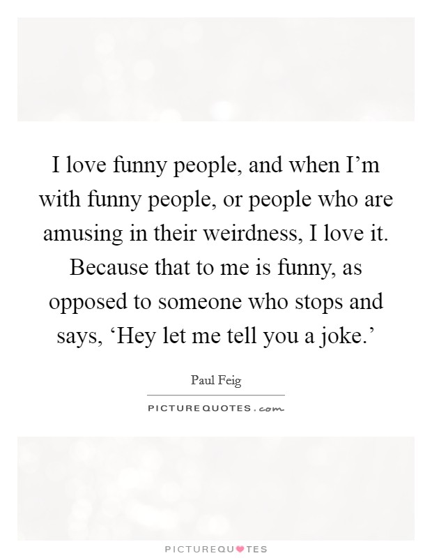 I love funny people, and when I'm with funny people, or people who are amusing in their weirdness, I love it. Because that to me is funny, as opposed to someone who stops and says, ‘Hey let me tell you a joke.' Picture Quote #1