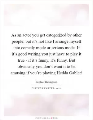 As an actor you get categorized by other people, but it’s not like I arrange myself into comedy mode or serious mode. If it’s good writing you just have to play it true - if it’s funny, it’s funny. But obviously you don’t want it to be amusing if you’re playing Hedda Gabler! Picture Quote #1