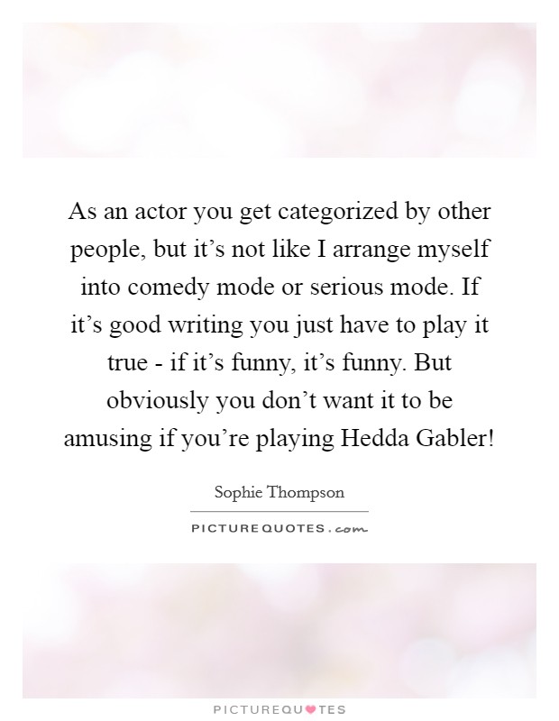 As an actor you get categorized by other people, but it's not like I arrange myself into comedy mode or serious mode. If it's good writing you just have to play it true - if it's funny, it's funny. But obviously you don't want it to be amusing if you're playing Hedda Gabler! Picture Quote #1