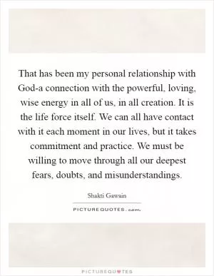 That has been my personal relationship with God-a connection with the powerful, loving, wise energy in all of us, in all creation. It is the life force itself. We can all have contact with it each moment in our lives, but it takes commitment and practice. We must be willing to move through all our deepest fears, doubts, and misunderstandings Picture Quote #1