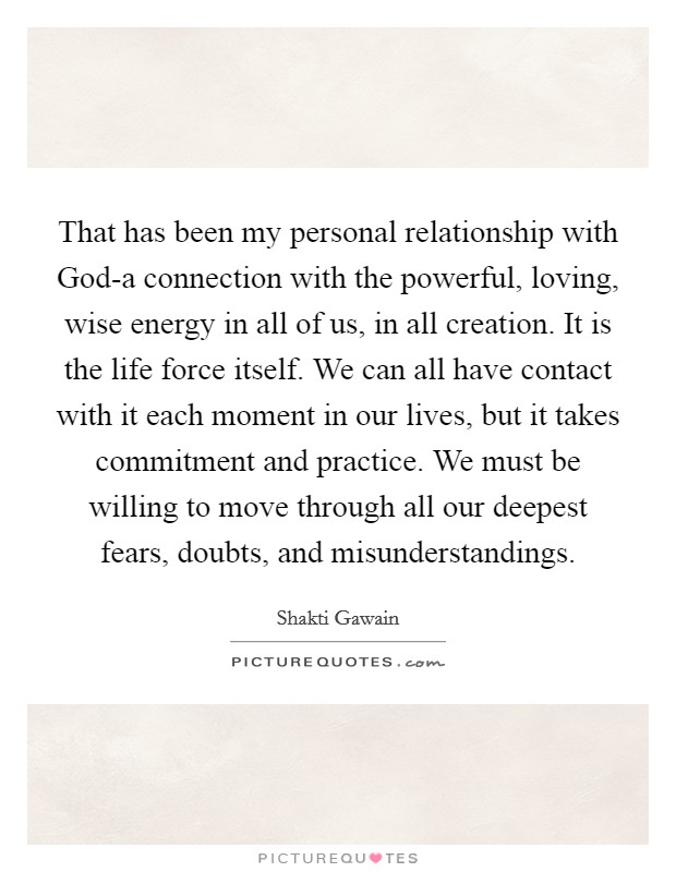 That has been my personal relationship with God-a connection with the powerful, loving, wise energy in all of us, in all creation. It is the life force itself. We can all have contact with it each moment in our lives, but it takes commitment and practice. We must be willing to move through all our deepest fears, doubts, and misunderstandings Picture Quote #1