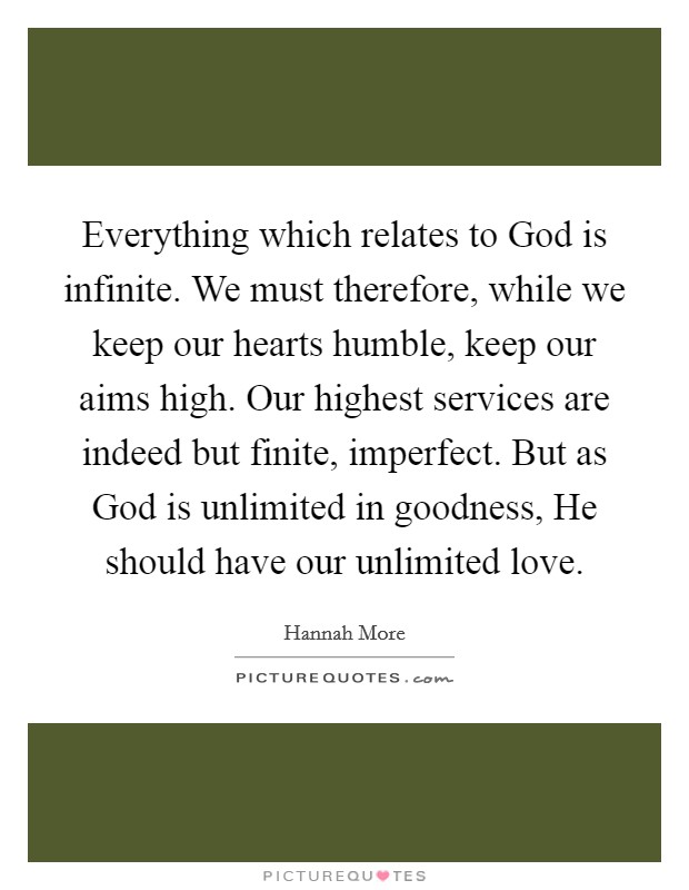 Everything which relates to God is infinite. We must therefore, while we keep our hearts humble, keep our aims high. Our highest services are indeed but finite, imperfect. But as God is unlimited in goodness, He should have our unlimited love Picture Quote #1